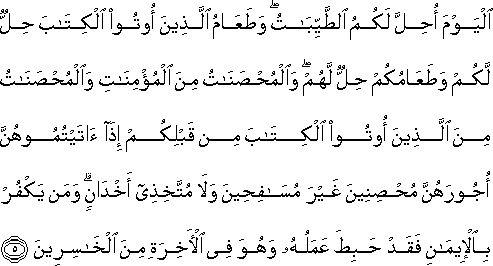 الْيَوْمَ أُحِلَّ لَكُمُ الطَّيِّبَاتُ ۖ وَطَعَامُ الَّذِينَ أُوتُوا الْكِتَابَ حِلٌّ لَكُمْ وَطَعَامُكُمْ حِلٌّ لَهُمْ ۖ وَالْمُحْصَنَاتُ مِنَ الْمُؤْمِنَاتِ وَالْمُحْصَنَاتُ مِنَ الَّذِينَ أُوتُوا الْكِتَابَ مِنْ قَبْلِكُمْ إِذَا آتَيْتُمُوهُنَّ أُجُورَهُنَّ مُحْصِنِينَ غَيْرَ مُسَافِحِينَ وَلَا مُتَّخِذِي أَخْدَانٍ ۗ وَمَنْ يَكْفُرْ بِالْإِيمَانِ فَقَدْ حَبِطَ عَمَلُهُ وَهُوَ فِي الْآخِرَةِ مِنَ الْخَاسِرِينَ