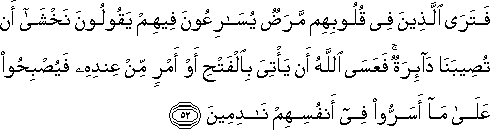 فَتَرَى الَّذِينَ فِي قُلُوبِهِمْ مَرَضٌ يُسَارِعُونَ فِيهِمْ يَقُولُونَ نَخْشَىٰ أَنْ تُصِيبَنَا دَائِرَةٌ ۚ فَعَسَى اللَّهُ أَنْ يَأْتِيَ بِالْفَتْحِ أَوْ أَمْرٍ مِنْ عِنْدِهِ فَيُصْبِحُوا عَلَىٰ مَا أَسَرُّوا فِي أَنْفُسِهِمْ نَادِمِينَ