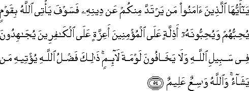 يَا أَيُّهَا الَّذِينَ آمَنُوا مَنْ يَرْتَدَّ مِنْكُمْ عَنْ دِينِهِ فَسَوْفَ يَأْتِي اللَّهُ بِقَوْمٍ يُحِبُّهُمْ وَيُحِبُّونَهُ أَذِلَّةٍ عَلَى الْمُؤْمِنِينَ أَعِزَّةٍ عَلَى الْكَافِرِينَ يُجَاهِدُونَ فِي سَبِيلِ اللَّهِ وَلَا يَخَافُونَ لَوْمَةَ لَائِمٍ ۚ ذَٰلِكَ فَضْلُ اللَّهِ يُؤْتِيهِ مَنْ يَشَاءُ ۚ وَاللَّهُ وَاسِعٌ عَلِيمٌ