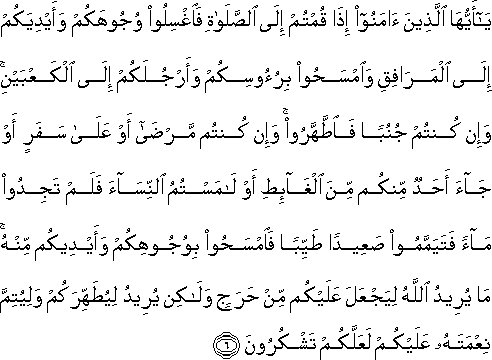 يَا أَيُّهَا الَّذِينَ آمَنُوا إِذَا قُمْتُمْ إِلَى الصَّلَاةِ فَاغْسِلُوا وُجُوهَكُمْ وَأَيْدِيَكُمْ إِلَى الْمَرَافِقِ وَامْسَحُوا بِرُءُوسِكُمْ وَأَرْجُلَكُمْ إِلَى الْكَعْبَيْنِ ۚ وَإِنْ كُنْتُمْ جُنُبًا فَاطَّهَّرُوا ۚ وَإِنْ كُنْتُمْ مَرْضَىٰ أَوْ عَلَىٰ سَفَرٍ أَوْ جَاءَ أَحَدٌ مِنْكُمْ مِنَ الْغَائِطِ أَوْ لَامَسْتُمُ النِّسَاءَ فَلَمْ تَجِدُوا مَاءً فَتَيَمَّمُوا صَعِيدًا طَيِّبًا فَامْسَحُوا بِوُجُوهِكُمْ وَأَيْدِيكُمْ مِنْهُ ۚ مَا يُرِيدُ اللَّهُ لِيَجْعَلَ عَلَيْكُمْ مِنْ حَرَجٍ وَلَٰكِنْ يُرِيدُ لِيُطَهِّرَكُمْ وَلِيُتِمَّ نِعْمَتَهُ عَلَيْكُمْ لَعَلَّكُمْ تَشْكُرُونَ