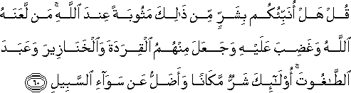 قُلْ هَلْ أُنَبِّئُكُمْ بِشَرٍّ مِنْ ذَٰلِكَ مَثُوبَةً عِنْدَ اللَّهِ ۚ مَنْ لَعَنَهُ اللَّهُ وَغَضِبَ عَلَيْهِ وَجَعَلَ مِنْهُمُ الْقِرَدَةَ وَالْخَنَازِيرَ وَعَبَدَ الطَّاغُوتَ ۚ أُولَٰئِكَ شَرٌّ مَكَانًا وَأَضَلُّ عَنْ سَوَاءِ السَّبِيلِ