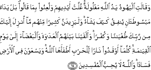 وَقَالَتِ الْيَهُودُ يَدُ اللَّهِ مَغْلُولَةٌ ۚ غُلَّتْ أَيْدِيهِمْ وَلُعِنُوا بِمَا قَالُوا ۘ بَلْ يَدَاهُ مَبْسُوطَتَانِ يُنْفِقُ كَيْفَ يَشَاءُ ۚ وَلَيَزِيدَنَّ كَثِيرًا مِنْهُمْ مَا أُنْزِلَ إِلَيْكَ مِنْ رَبِّكَ طُغْيَانًا وَكُفْرًا ۚ وَأَلْقَيْنَا بَيْنَهُمُ الْعَدَاوَةَ وَالْبَغْضَاءَ إِلَىٰ يَوْمِ الْقِيَامَةِ ۚ كُلَّمَا أَوْقَدُوا نَارًا لِلْحَرْبِ أَطْفَأَهَا اللَّهُ ۚ وَيَسْعَوْنَ فِي الْأَرْضِ فَسَادًا ۚ وَاللَّهُ لَا يُحِبُّ الْمُفْسِدِينَ