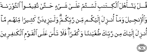 قُلْ يَا أَهْلَ الْكِتَابِ لَسْتُمْ عَلَىٰ شَيْءٍ حَتَّىٰ تُقِيمُوا التَّوْرَاةَ وَالْإِنْجِيلَ وَمَا أُنْزِلَ إِلَيْكُمْ مِنْ رَبِّكُمْ ۗ وَلَيَزِيدَنَّ كَثِيرًا مِنْهُمْ مَا أُنْزِلَ إِلَيْكَ مِنْ رَبِّكَ طُغْيَانًا وَكُفْرًا ۖ فَلَا تَأْسَ عَلَى الْقَوْمِ الْكَافِرِينَ