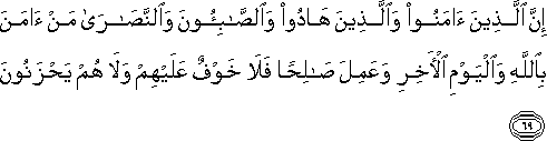 إِنَّ الَّذِينَ آمَنُوا وَالَّذِينَ هَادُوا وَالصَّابِئُونَ وَالنَّصَارَىٰ مَنْ آمَنَ بِاللَّهِ وَالْيَوْمِ الْآخِرِ وَعَمِلَ صَالِحًا فَلَا خَوْفٌ عَلَيْهِمْ وَلَا هُمْ يَحْزَنُونَ