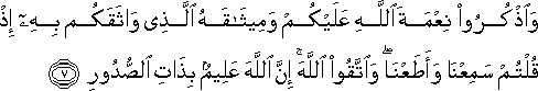 وَاذْكُرُوا نِعْمَةَ اللَّهِ عَلَيْكُمْ وَمِيثَاقَهُ الَّذِي وَاثَقَكُمْ بِهِ إِذْ قُلْتُمْ سَمِعْنَا وَأَطَعْنَا ۖ وَاتَّقُوا اللَّهَ ۚ إِنَّ اللَّهَ عَلِيمٌ بِذَاتِ الصُّدُورِ