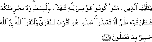 يَا أَيُّهَا الَّذِينَ آمَنُوا كُونُوا قَوَّامِينَ لِلَّهِ شُهَدَاءَ بِالْقِسْطِ ۖ وَلَا يَجْرِمَنَّكُمْ شَنَآنُ قَوْمٍ عَلَىٰ أَلَّا تَعْدِلُوا ۚ اعْدِلُوا هُوَ أَقْرَبُ لِلتَّقْوَىٰ ۖ وَاتَّقُوا اللَّهَ ۚ إِنَّ اللَّهَ خَبِيرٌ بِمَا تَعْمَلُونَ