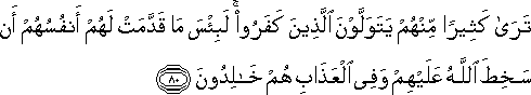 تَرَىٰ كَثِيرًا مِنْهُمْ يَتَوَلَّوْنَ الَّذِينَ كَفَرُوا ۚ لَبِئْسَ مَا قَدَّمَتْ لَهُمْ أَنْفُسُهُمْ أَنْ سَخِطَ اللَّهُ عَلَيْهِمْ وَفِي الْعَذَابِ هُمْ خَالِدُونَ