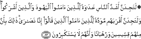 لَتَجِدَنَّ أَشَدَّ النَّاسِ عَدَاوَةً لِلَّذِينَ آمَنُوا الْيَهُودَ وَالَّذِينَ أَشْرَكُوا ۖ وَلَتَجِدَنَّ أَقْرَبَهُمْ مَوَدَّةً لِلَّذِينَ آمَنُوا الَّذِينَ قَالُوا إِنَّا نَصَارَىٰ ۚ ذَٰلِكَ بِأَنَّ مِنْهُمْ قِسِّيسِينَ وَرُهْبَانًا وَأَنَّهُمْ لَا يَسْتَكْبِرُونَ