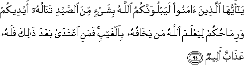 يَا أَيُّهَا الَّذِينَ آمَنُوا لَيَبْلُوَنَّكُمُ اللَّهُ بِشَيْءٍ مِنَ الصَّيْدِ تَنَالُهُ أَيْدِيكُمْ وَرِمَاحُكُمْ لِيَعْلَمَ اللَّهُ مَنْ يَخَافُهُ بِالْغَيْبِ ۚ فَمَنِ اعْتَدَىٰ بَعْدَ ذَٰلِكَ فَلَهُ عَذَابٌ أَلِيمٌ