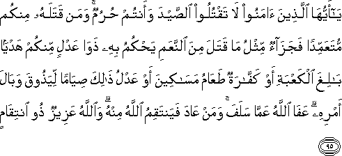 يَا أَيُّهَا الَّذِينَ آمَنُوا لَا تَقْتُلُوا الصَّيْدَ وَأَنْتُمْ حُرُمٌ ۚ وَمَنْ قَتَلَهُ مِنْكُمْ مُتَعَمِّدًا فَجَزَاءٌ مِثْلُ مَا قَتَلَ مِنَ النَّعَمِ يَحْكُمُ بِهِ ذَوَا عَدْلٍ مِنْكُمْ هَدْيًا بَالِغَ الْكَعْبَةِ أَوْ كَفَّارَةٌ طَعَامُ مَسَاكِينَ أَوْ عَدْلُ ذَٰلِكَ صِيَامًا لِيَذُوقَ وَبَالَ أَمْرِهِ ۗ عَفَا اللَّهُ عَمَّا سَلَفَ ۚ وَمَنْ عَادَ فَيَنْتَقِمُ اللَّهُ مِنْهُ ۗ وَاللَّهُ عَزِيزٌ ذُو انْتِقَامٍ يَا أَيُّهَا الَّذِينَ آمَنُوا لَا تَقْتُلُوا الصَّيْدَ وَأَنْتُمْ حُرُمٌ ۚ وَمَنْ قَتَلَهُ مِنْكُمْ مُتَعَمِّدًا فَجَزَاءٌ مِثْلُ مَا قَتَلَ مِنَ النَّعَمِ يَحْكُمُ بِهِ ذَوَا عَدْلٍ مِنْكُمْ هَدْيًا بَالِغَ الْكَعْبَةِ أَوْ كَفَّارَةٌ طَعَامُ مَسَاكِينَ أَوْ عَدْلُ ذَٰلِكَ صِيَامًا لِيَذُوقَ وَبَالَ أَمْرِهِ ۗ عَفَا اللَّهُ عَمَّا سَلَفَ ۚ وَمَنْ عَادَ فَيَنْتَقِمُ اللَّهُ مِنْهُ ۗ وَاللَّهُ عَزِيزٌ ذُو انْتِقَامٍ