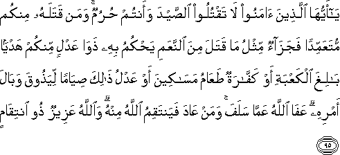 يَا أَيُّهَا الَّذِينَ آمَنُوا لَا تَقْتُلُوا الصَّيْدَ وَأَنْتُمْ حُرُمٌ ۚ وَمَنْ قَتَلَهُ مِنْكُمْ مُتَعَمِّدًا فَجَزَاءٌ مِثْلُ مَا قَتَلَ مِنَ النَّعَمِ يَحْكُمُ بِهِ ذَوَا عَدْلٍ مِنْكُمْ هَدْيًا بَالِغَ الْكَعْبَةِ أَوْ كَفَّارَةٌ طَعَامُ مَسَاكِينَ أَوْ عَدْلُ ذَٰلِكَ صِيَامًا لِيَذُوقَ وَبَالَ أَمْرِهِ ۗ عَفَا اللَّهُ عَمَّا سَلَفَ ۚ وَمَنْ عَادَ فَيَنْتَقِمُ اللَّهُ مِنْهُ ۗ وَاللَّهُ عَزِيزٌ ذُو انْتِقَامٍ