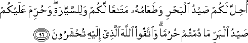 أُحِلَّ لَكُمْ صَيْدُ الْبَحْرِ وَطَعَامُهُ مَتَاعًا لَكُمْ وَلِلسَّيَّارَةِ ۖ وَحُرِّمَ عَلَيْكُمْ صَيْدُ الْبَرِّ مَا دُمْتُمْ حُرُمًا ۗ وَاتَّقُوا اللَّهَ الَّذِي إِلَيْهِ تُحْشَرُونَ