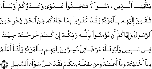 يَا أَيُّهَا الَّذِينَ آمَنُوا لَا تَتَّخِذُوا عَدُوِّي وَعَدُوَّكُمْ أَوْلِيَاءَ تُلْقُونَ إِلَيْهِمْ بِالْمَوَدَّةِ وَقَدْ كَفَرُوا بِمَا جَاءَكُمْ مِنَ الْحَقِّ يُخْرِجُونَ الرَّسُولَ وَإِيَّاكُمْ ۙ أَنْ تُؤْمِنُوا بِاللَّهِ رَبِّكُمْ إِنْ كُنْتُمْ خَرَجْتُمْ جِهَادًا فِي سَبِيلِي وَابْتِغَاءَ مَرْضَاتِي ۚ تُسِرُّونَ إِلَيْهِمْ بِالْمَوَدَّةِ وَأَنَا أَعْلَمُ بِمَا أَخْفَيْتُمْ وَمَا أَعْلَنْتُمْ ۚ وَمَنْ يَفْعَلْهُ مِنْكُمْ فَقَدْ ضَلَّ سَوَاءَ السَّبِيلِ