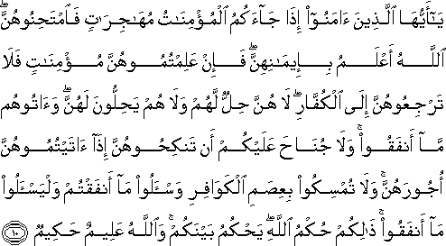 يَا أَيُّهَا الَّذِينَ آمَنُوا إِذَا جَاءَكُمُ الْمُؤْمِنَاتُ مُهَاجِرَاتٍ فَامْتَحِنُوهُنَّ ۖ اللَّهُ أَعْلَمُ بِإِيمَانِهِنَّ ۖ فَإِنْ عَلِمْتُمُوهُنَّ مُؤْمِنَاتٍ فَلَا تَرْجِعُوهُنَّ إِلَى الْكُفَّارِ ۖ لَا هُنَّ حِلٌّ لَهُمْ وَلَا هُمْ يَحِلُّونَ لَهُنَّ ۖ وَآتُوهُمْ مَا أَنْفَقُوا ۚ وَلَا جُنَاحَ عَلَيْكُمْ أَنْ تَنْكِحُوهُنَّ إِذَا آتَيْتُمُوهُنَّ أُجُورَهُنَّ ۚ وَلَا تُمْسِكُوا بِعِصَمِ الْكَوَافِرِ وَاسْأَلُوا مَا أَنْفَقْتُمْ وَلْيَسْأَلُوا مَا أَنْفَقُوا ۚ ذَٰلِكُمْ حُكْمُ اللَّهِ ۖ يَحْكُمُ بَيْنَكُمْ ۚ وَاللَّهُ عَلِيمٌ حَكِيمٌ