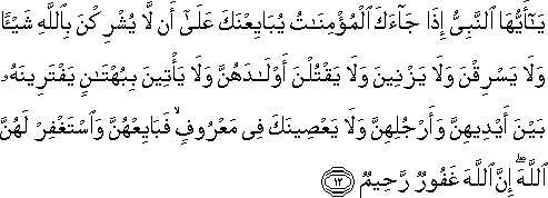 يَا أَيُّهَا النَّبِيُّ إِذَا جَاءَكَ الْمُؤْمِنَاتُ يُبَايِعْنَكَ عَلَىٰ أَنْ لَا يُشْرِكْنَ بِاللَّهِ شَيْئًا وَلَا يَسْرِقْنَ وَلَا يَزْنِينَ وَلَا يَقْتُلْنَ أَوْلَادَهُنَّ وَلَا يَأْتِينَ بِبُهْتَانٍ يَفْتَرِينَهُ بَيْنَ أَيْدِيهِنَّ وَأَرْجُلِهِنَّ وَلَا يَعْصِينَكَ فِي مَعْرُوفٍ ۙ فَبَايِعْهُنَّ وَاسْتَغْفِرْ لَهُنَّ اللَّهَ ۖ إِنَّ اللَّهَ غَفُورٌ رَحِيمٌ يَا أَيُّهَا النَّبِيُّ إِذَا جَاءَكَ الْمُؤْمِنَاتُ يُبَايِعْنَكَ عَلَىٰ أَنْ لَا يُشْرِكْنَ بِاللَّهِ شَيْئًا وَلَا يَسْرِقْنَ وَلَا يَزْنِينَ وَلَا يَقْتُلْنَ أَوْلَادَهُنَّ وَلَا يَأْتِينَ بِبُهْتَانٍ يَفْتَرِينَهُ بَيْنَ أَيْدِيهِنَّ وَأَرْجُلِهِنَّ وَلَا يَعْصِينَكَ فِي مَعْرُوفٍ ۙ فَبَايِعْهُنَّ وَاسْتَغْفِرْ لَهُنَّ اللَّهَ ۖ إِنَّ اللَّهَ غَفُورٌ رَحِيمٌ
