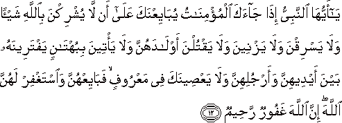 يَا أَيُّهَا النَّبِيُّ إِذَا جَاءَكَ الْمُؤْمِنَاتُ يُبَايِعْنَكَ عَلَىٰ أَنْ لَا يُشْرِكْنَ بِاللَّهِ شَيْئًا وَلَا يَسْرِقْنَ وَلَا يَزْنِينَ وَلَا يَقْتُلْنَ أَوْلَادَهُنَّ وَلَا يَأْتِينَ بِبُهْتَانٍ يَفْتَرِينَهُ بَيْنَ أَيْدِيهِنَّ وَأَرْجُلِهِنَّ وَلَا يَعْصِينَكَ فِي مَعْرُوفٍ ۙ فَبَايِعْهُنَّ وَاسْتَغْفِرْ لَهُنَّ اللَّهَ ۖ إِنَّ اللَّهَ غَفُورٌ رَحِيمٌ