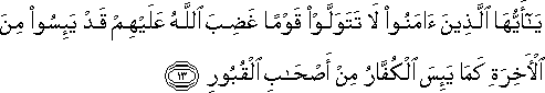 يَا أَيُّهَا الَّذِينَ آمَنُوا لَا تَتَوَلَّوْا قَوْمًا غَضِبَ اللَّهُ عَلَيْهِمْ قَدْ يَئِسُوا مِنَ الْآخِرَةِ كَمَا يَئِسَ الْكُفَّارُ مِنْ أَصْحَابِ الْقُبُورِ