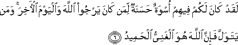 لَقَدْ كَانَ لَكُمْ فِيهِمْ أُسْوَةٌ حَسَنَةٌ لِمَنْ كَانَ يَرْجُو اللَّهَ وَالْيَوْمَ الْآخِرَ ۚ وَمَنْ يَتَوَلَّ فَإِنَّ اللَّهَ هُوَ الْغَنِيُّ الْحَمِيدُ