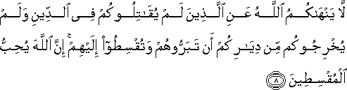 لَا يَنْهَاكُمُ اللَّهُ عَنِ الَّذِينَ لَمْ يُقَاتِلُوكُمْ فِي الدِّينِ وَلَمْ يُخْرِجُوكُمْ مِنْ دِيَارِكُمْ أَنْ تَبَرُّوهُمْ وَتُقْسِطُوا إِلَيْهِمْ ۚ إِنَّ اللَّهَ يُحِبُّ الْمُقْسِطِينَ لَا يَنْهَاكُمُ اللَّهُ عَنِ الَّذِينَ لَمْ يُقَاتِلُوكُمْ فِي الدِّينِ وَلَمْ يُخْرِجُوكُمْ مِنْ دِيَارِكُمْ أَنْ تَبَرُّوهُمْ وَتُقْسِطُوا إِلَيْهِمْ ۚ إِنَّ اللَّهَ يُحِبُّ الْمُقْسِطِينَ