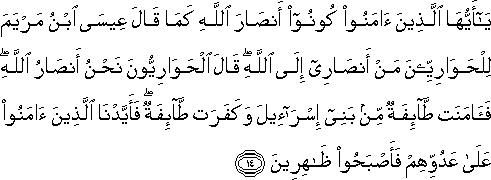 يَا أَيُّهَا الَّذِينَ آمَنُوا كُونُوا أَنْصَارَ اللَّهِ كَمَا قَالَ عِيسَى ابْنُ مَرْيَمَ لِلْحَوَارِيِّينَ مَنْ أَنْصَارِي إِلَى اللَّهِ ۖ قَالَ الْحَوَارِيُّونَ نَحْنُ أَنْصَارُ اللَّهِ ۖ فَآمَنَتْ طَائِفَةٌ مِنْ بَنِي إِسْرَائِيلَ وَكَفَرَتْ طَائِفَةٌ ۖ فَأَيَّدْنَا الَّذِينَ آمَنُوا عَلَىٰ عَدُوِّهِمْ فَأَصْبَحُوا ظَاهِرِينَ