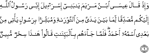 وَإِذْ قَالَ عِيسَى ابْنُ مَرْيَمَ يَا بَنِي إِسْرَائِيلَ إِنِّي رَسُولُ اللَّهِ إِلَيْكُمْ مُصَدِّقًا لِمَا بَيْنَ يَدَيَّ مِنَ التَّوْرَاةِ وَمُبَشِّرًا بِرَسُولٍ يَأْتِي مِنْ بَعْدِي اسْمُهُ أَحْمَدُ ۖ فَلَمَّا جَاءَهُمْ بِالْبَيِّنَاتِ قَالُوا هَٰذَا سِحْرٌ مُبِينٌ