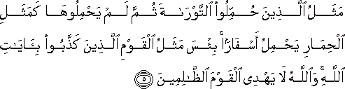 مَثَلُ الَّذِينَ حُمِّلُوا التَّوْرَاةَ ثُمَّ لَمْ يَحْمِلُوهَا كَمَثَلِ الْحِمَارِ يَحْمِلُ أَسْفَارًا ۚ بِئْسَ مَثَلُ الْقَوْمِ الَّذِينَ كَذَّبُوا بِآيَاتِ اللَّهِ ۚ وَاللَّهُ لَا يَهْدِي الْقَوْمَ الظَّالِمِينَ مَثَلُ الَّذِينَ حُمِّلُوا التَّوْرَاةَ ثُمَّ لَمْ يَحْمِلُوهَا كَمَثَلِ الْحِمَارِ يَحْمِلُ أَسْفَارًا ۚ بِئْسَ مَثَلُ الْقَوْمِ الَّذِينَ كَذَّبُوا بِآيَاتِ اللَّهِ ۚ وَاللَّهُ لَا يَهْدِي الْقَوْمَ الظَّالِمِينَ