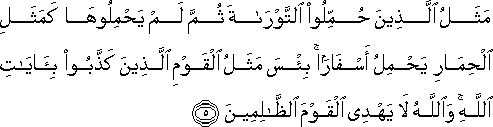 مَثَلُ الَّذِينَ حُمِّلُوا التَّوْرَاةَ ثُمَّ لَمْ يَحْمِلُوهَا كَمَثَلِ الْحِمَارِ يَحْمِلُ أَسْفَارًا ۚ بِئْسَ مَثَلُ الْقَوْمِ الَّذِينَ كَذَّبُوا بِآيَاتِ اللَّهِ ۚ وَاللَّهُ لَا يَهْدِي الْقَوْمَ الظَّالِمِينَ