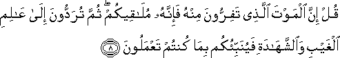 قُلْ إِنَّ الْمَوْتَ الَّذِي تَفِرُّونَ مِنْهُ فَإِنَّهُ مُلَاقِيكُمْ ۖ ثُمَّ تُرَدُّونَ إِلَىٰ عَالِمِ الْغَيْبِ وَالشَّهَادَةِ فَيُنَبِّئُكُمْ بِمَا كُنْتُمْ تَعْمَلُونَ