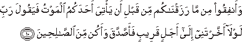 وَأَنْفِقُوا مِنْ مَا رَزَقْنَاكُمْ مِنْ قَبْلِ أَنْ يَأْتِيَ أَحَدَكُمُ الْمَوْتُ فَيَقُولَ رَبِّ لَوْلَا أَخَّرْتَنِي إِلَىٰ أَجَلٍ قَرِيبٍ فَأَصَّدَّقَ وَأَكُنْ مِنَ الصَّالِحِينَ وَأَنْفِقُوا مِنْ مَا رَزَقْنَاكُمْ مِنْ قَبْلِ أَنْ يَأْتِيَ أَحَدَكُمُ الْمَوْتُ فَيَقُولَ رَبِّ لَوْلَا أَخَّرْتَنِي إِلَىٰ أَجَلٍ قَرِيبٍ فَأَصَّدَّقَ وَأَكُنْ مِنَ الصَّالِحِينَ