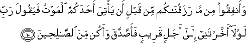 وَأَنْفِقُوا مِنْ مَا رَزَقْنَاكُمْ مِنْ قَبْلِ أَنْ يَأْتِيَ أَحَدَكُمُ الْمَوْتُ فَيَقُولَ رَبِّ لَوْلَا أَخَّرْتَنِي إِلَىٰ أَجَلٍ قَرِيبٍ فَأَصَّدَّقَ وَأَكُنْ مِنَ الصَّالِحِينَ