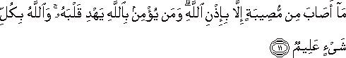 مَا أَصَابَ مِنْ مُصِيبَةٍ إِلَّا بِإِذْنِ اللَّهِ ۗ وَمَنْ يُؤْمِنْ بِاللَّهِ يَهْدِ قَلْبَهُ ۚ وَاللَّهُ بِكُلِّ شَيْءٍ عَلِيمٌ مَا أَصَابَ مِنْ مُصِيبَةٍ إِلَّا بِإِذْنِ اللَّهِ ۗ وَمَنْ يُؤْمِنْ بِاللَّهِ يَهْدِ قَلْبَهُ ۚ وَاللَّهُ بِكُلِّ شَيْءٍ عَلِيمٌ