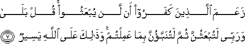 زَعَمَ الَّذِينَ كَفَرُوا أَنْ لَنْ يُبْعَثُوا ۚ قُلْ بَلَىٰ وَرَبِّي لَتُبْعَثُنَّ ثُمَّ لَتُنَبَّؤُنَّ بِمَا عَمِلْتُمْ ۚ وَذَٰلِكَ عَلَى اللَّهِ يَسِيرٌ زَعَمَ الَّذِينَ كَفَرُوا أَنْ لَنْ يُبْعَثُوا ۚ قُلْ بَلَىٰ وَرَبِّي لَتُبْعَثُنَّ ثُمَّ لَتُنَبَّؤُنَّ بِمَا عَمِلْتُمْ ۚ وَذَٰلِكَ عَلَى اللَّهِ يَسِيرٌ