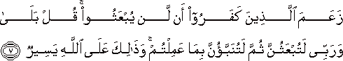 زَعَمَ الَّذِينَ كَفَرُوا أَنْ لَنْ يُبْعَثُوا ۚ قُلْ بَلَىٰ وَرَبِّي لَتُبْعَثُنَّ ثُمَّ لَتُنَبَّؤُنَّ بِمَا عَمِلْتُمْ ۚ وَذَٰلِكَ عَلَى اللَّهِ يَسِيرٌ