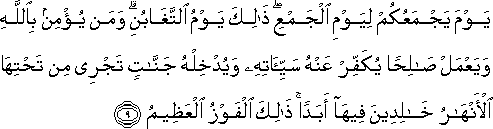 يَوْمَ يَجْمَعُكُمْ لِيَوْمِ الْجَمْعِ ۖ ذَٰلِكَ يَوْمُ التَّغَابُنِ ۗ وَمَنْ يُؤْمِنْ بِاللَّهِ وَيَعْمَلْ صَالِحًا يُكَفِّرْ عَنْهُ سَيِّئَاتِهِ وَيُدْخِلْهُ جَنَّاتٍ تَجْرِي مِنْ تَحْتِهَا الْأَنْهَارُ خَالِدِينَ فِيهَا أَبَدًا ۚ ذَٰلِكَ الْفَوْزُ الْعَظِيمُ