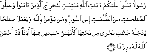 رَسُولًا يَتْلُو عَلَيْكُمْ آيَاتِ اللَّهِ مُبَيِّنَاتٍ لِيُخْرِجَ الَّذِينَ آمَنُوا وَعَمِلُوا الصَّالِحَاتِ مِنَ الظُّلُمَاتِ إِلَى النُّورِ ۚ وَمَنْ يُؤْمِنْ بِاللَّهِ وَيَعْمَلْ صَالِحًا يُدْخِلْهُ جَنَّاتٍ تَجْرِي مِنْ تَحْتِهَا الْأَنْهَارُ خَالِدِينَ فِيهَا أَبَدًا ۖ قَدْ أَحْسَنَ اللَّهُ لَهُ رِزْقًا