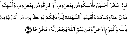 فَإِذَا بَلَغْنَ أَجَلَهُنَّ فَأَمْسِكُوهُنَّ بِمَعْرُوفٍ أَوْ فَارِقُوهُنَّ بِمَعْرُوفٍ وَأَشْهِدُوا ذَوَيْ عَدْلٍ مِنْكُمْ وَأَقِيمُوا الشَّهَادَةَ لِلَّهِ ۚ ذَٰلِكُمْ يُوعَظُ بِهِ مَنْ كَانَ يُؤْمِنُ بِاللَّهِ وَالْيَوْمِ الْآخِرِ ۚ وَمَنْ يَتَّقِ اللَّهَ يَجْعَلْ لَهُ مَخْرَجًا