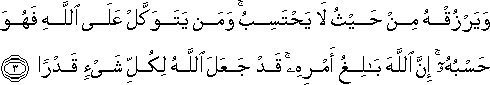 وَيَرْزُقْهُ مِنْ حَيْثُ لَا يَحْتَسِبُ ۚ وَمَنْ يَتَوَكَّلْ عَلَى اللَّهِ فَهُوَ حَسْبُهُ ۚ إِنَّ اللَّهَ بَالِغُ أَمْرِهِ ۚ قَدْ جَعَلَ اللَّهُ لِكُلِّ شَيْءٍ قَدْرًا