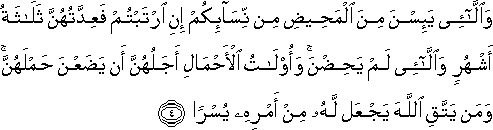 وَاللَّائِي يَئِسْنَ مِنَ الْمَحِيضِ مِنْ نِسَائِكُمْ إِنِ ارْتَبْتُمْ فَعِدَّتُهُنَّ ثَلَاثَةُ أَشْهُرٍ وَاللَّائِي لَمْ يَحِضْنَ ۚ وَأُولَاتُ الْأَحْمَالِ أَجَلُهُنَّ أَنْ يَضَعْنَ حَمْلَهُنَّ ۚ وَمَنْ يَتَّقِ اللَّهَ يَجْعَلْ لَهُ مِنْ أَمْرِهِ يُسْرًا