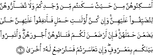 أَسْكِنُوهُنَّ مِنْ حَيْثُ سَكَنْتُمْ مِنْ وُجْدِكُمْ وَلَا تُضَارُّوهُنَّ لِتُضَيِّقُوا عَلَيْهِنَّ ۚ وَإِنْ كُنَّ أُولَاتِ حَمْلٍ فَأَنْفِقُوا عَلَيْهِنَّ حَتَّىٰ يَضَعْنَ حَمْلَهُنَّ ۚ فَإِنْ أَرْضَعْنَ لَكُمْ فَآتُوهُنَّ أُجُورَهُنَّ ۖ وَأْتَمِرُوا بَيْنَكُمْ بِمَعْرُوفٍ ۖ وَإِنْ تَعَاسَرْتُمْ فَسَتُرْضِعُ لَهُ أُخْرَىٰ