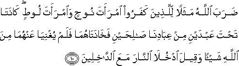 ضَرَبَ اللَّهُ مَثَلًا لِلَّذِينَ كَفَرُوا امْرَأَتَ نُوحٍ وَامْرَأَتَ لُوطٍ ۖ كَانَتَا تَحْتَ عَبْدَيْنِ مِنْ عِبَادِنَا صَالِحَيْنِ فَخَانَتَاهُمَا فَلَمْ يُغْنِيَا عَنْهُمَا مِنَ اللَّهِ شَيْئًا وَقِيلَ ادْخُلَا النَّارَ مَعَ الدَّاخِلِينَ