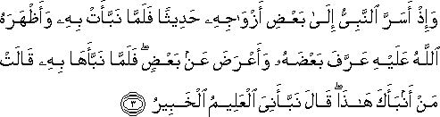 وَإِذْ أَسَرَّ النَّبِيُّ إِلَىٰ بَعْضِ أَزْوَاجِهِ حَدِيثًا فَلَمَّا نَبَّأَتْ بِهِ وَأَظْهَرَهُ اللَّهُ عَلَيْهِ عَرَّفَ بَعْضَهُ وَأَعْرَضَ عَنْ بَعْضٍ ۖ فَلَمَّا نَبَّأَهَا بِهِ قَالَتْ مَنْ أَنْبَأَكَ هَٰذَا ۖ قَالَ نَبَّأَنِيَ الْعَلِيمُ الْخَبِيرُ