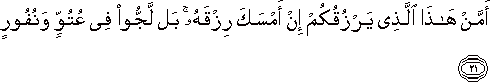 أَمَّنْ هَٰذَا الَّذِي يَرْزُقُكُمْ إِنْ أَمْسَكَ رِزْقَهُ ۚ بَلْ لَجُّوا فِي عُتُوٍّ وَنُفُورٍ أَمَّنْ هَٰذَا الَّذِي يَرْزُقُكُمْ إِنْ أَمْسَكَ رِزْقَهُ ۚ بَلْ لَجُّوا فِي عُتُوٍّ وَنُفُورٍ