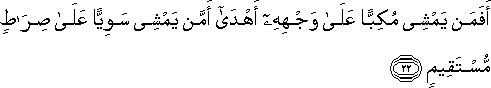 أَفَمَنْ يَمْشِي مُكِبًّا عَلَىٰ وَجْهِهِ أَهْدَىٰ أَمَّنْ يَمْشِي سَوِيًّا عَلَىٰ صِرَاطٍ مُسْتَقِيمٍ