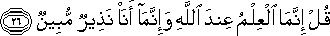 قُلْ إِنَّمَا الْعِلْمُ عِنْدَ اللَّهِ وَإِنَّمَا أَنَا نَذِيرٌ مُبِينٌ