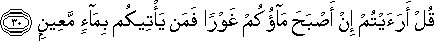 قُلْ أَرَأَيْتُمْ إِنْ أَصْبَحَ مَاؤُكُمْ غَوْرًا فَمَنْ يَأْتِيكُمْ بِمَاءٍ مَعِينٍ