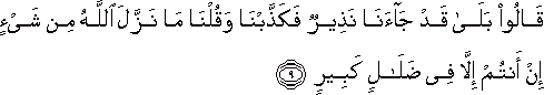 قَالُوا بَلَىٰ قَدْ جَاءَنَا نَذِيرٌ فَكَذَّبْنَا وَقُلْنَا مَا نَزَّلَ اللَّهُ مِنْ شَيْءٍ إِنْ أَنْتُمْ إِلَّا فِي ضَلَالٍ كَبِيرٍ قَالُوا بَلَىٰ قَدْ جَاءَنَا نَذِيرٌ فَكَذَّبْنَا وَقُلْنَا مَا نَزَّلَ اللَّهُ مِنْ شَيْءٍ إِنْ أَنْتُمْ إِلَّا فِي ضَلَالٍ كَبِيرٍ