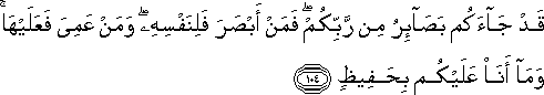 قَدْ جَاءَكُمْ بَصَائِرُ مِنْ رَبِّكُمْ ۖ فَمَنْ أَبْصَرَ فَلِنَفْسِهِ ۖ وَمَنْ عَمِيَ فَعَلَيْهَا ۚ وَمَا أَنَا عَلَيْكُمْ بِحَفِيظٍ