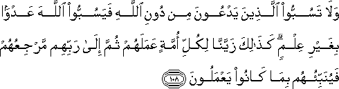 وَلَا تَسُبُّوا الَّذِينَ يَدْعُونَ مِنْ دُونِ اللَّهِ فَيَسُبُّوا اللَّهَ عَدْوًا بِغَيْرِ عِلْمٍ ۗ كَذَٰلِكَ زَيَّنَّا لِكُلِّ أُمَّةٍ عَمَلَهُمْ ثُمَّ إِلَىٰ رَبِّهِمْ مَرْجِعُهُمْ فَيُنَبِّئُهُمْ بِمَا كَانُوا يَعْمَلُونَ