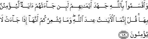 وَأَقْسَمُوا بِاللَّهِ جَهْدَ أَيْمَانِهِمْ لَئِنْ جَاءَتْهُمْ آيَةٌ لَيُؤْمِنُنَّ بِهَا ۚ قُلْ إِنَّمَا الْآيَاتُ عِنْدَ اللَّهِ ۖ وَمَا يُشْعِرُكُمْ أَنَّهَا إِذَا جَاءَتْ لَا يُؤْمِنُونَ