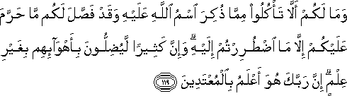 وَمَا لَكُمْ أَلَّا تَأْكُلُوا مِمَّا ذُكِرَ اسْمُ اللَّهِ عَلَيْهِ وَقَدْ فَصَّلَ لَكُمْ مَا حَرَّمَ عَلَيْكُمْ إِلَّا مَا اضْطُرِرْتُمْ إِلَيْهِ ۗ وَإِنَّ كَثِيرًا لَيُضِلُّونَ بِأَهْوَائِهِمْ بِغَيْرِ عِلْمٍ ۗ إِنَّ رَبَّكَ هُوَ أَعْلَمُ بِالْمُعْتَدِينَ